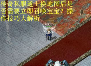 传奇私服道士换地图后是否需要立即召唤宝宝？操作技巧大解析